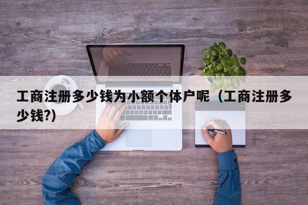 工商注册多少钱为小额个体户呢（工商注册多少钱?）