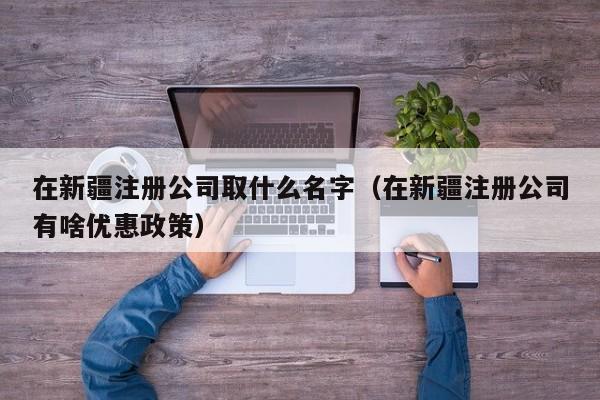 在新疆注册公司取什么名字（在新疆注册公司有啥优惠政策）
