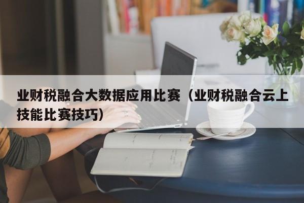 业财税融合大数据应用比赛（业财税融合云上技能比赛技巧）