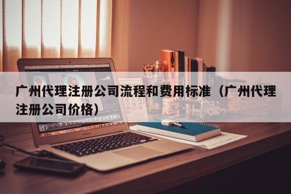 广州代理注册公司流程和费用标准（广州代理注册公司价格）