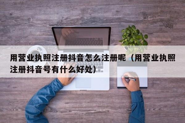 用营业执照注册抖音怎么注册呢（用营业执照注册抖音号有什么好处）