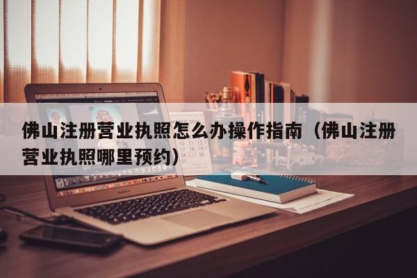 佛山注册营业执照怎么办操作指南（佛山注册营业执照哪里预约）