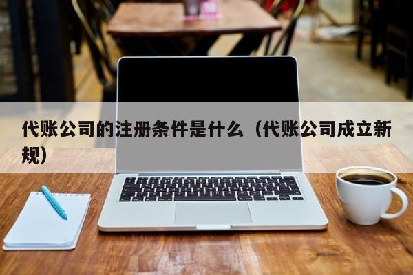 代账公司的注册条件是什么（代账公司成立新规）