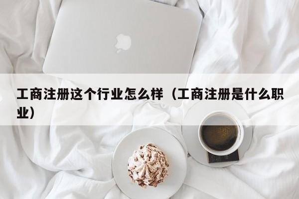 工商注册这个行业怎么样（工商注册是什么职业）