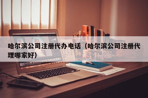 哈尔滨公司注册代办电话（哈尔滨公司注册代理哪家好）