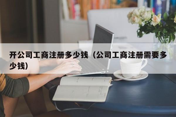 开公司工商注册多少钱（公司工商注册需要多少钱）