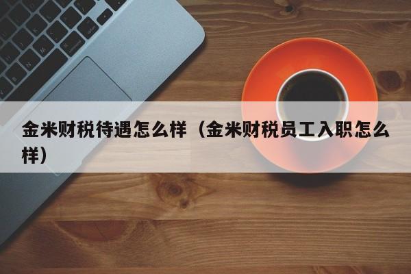 金米财税待遇怎么样（金米财税员工入职怎么样）