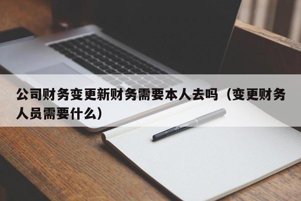 公司财务变更新财务需要本人去吗（变更财务人员需要什么）