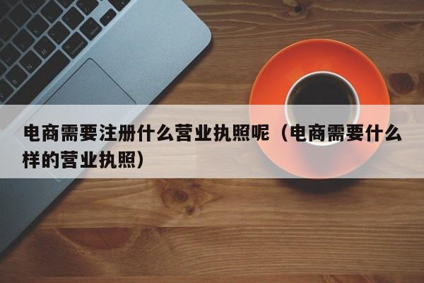 电商需要注册什么营业执照呢（电商需要什么样的营业执照）