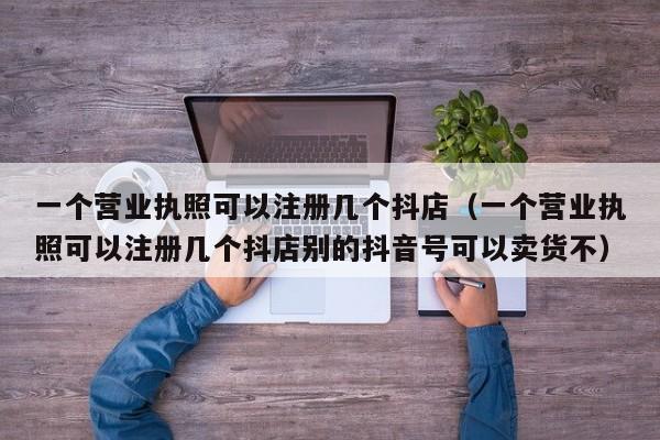 一个营业执照可以注册几个抖店（一个营业执照可以注册几个抖店别的抖音号可以卖货不）