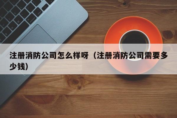 注册消防公司怎么样呀（注册消防公司需要多少钱）