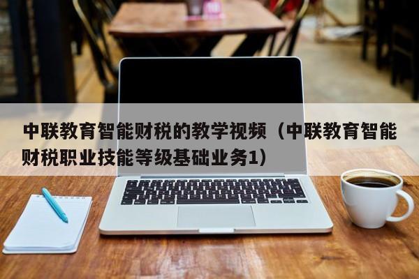 中联教育智能财税的教学视频（中联教育智能财税职业技能等级基础业务1）