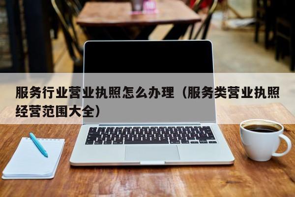 服务行业营业执照怎么办理（服务类营业执照经营范围大全）