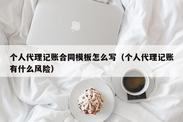 个人代理记账合同模板怎么写（个人代理记账有什么风险）