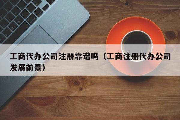 工商代办公司注册靠谱吗（工商注册代办公司发展前景）