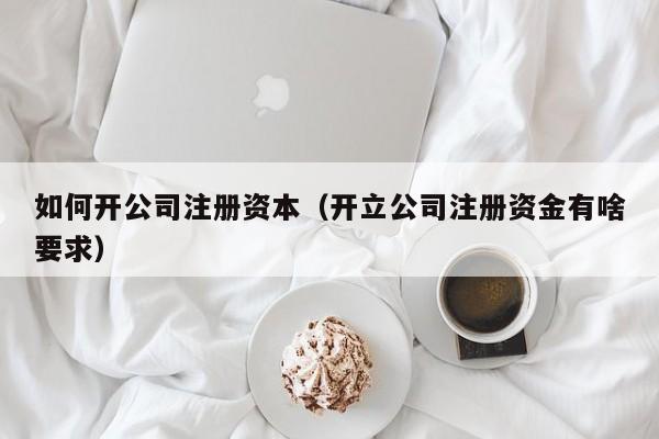 如何开公司注册资本（开立公司注册资金有啥要求）