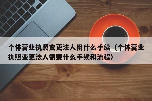 个体营业执照变更法人用什么手续（个体营业执照变更法人需要什么手续和流程）
