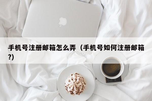 手机号注册邮箱怎么弄（手机号如何注册邮箱?）