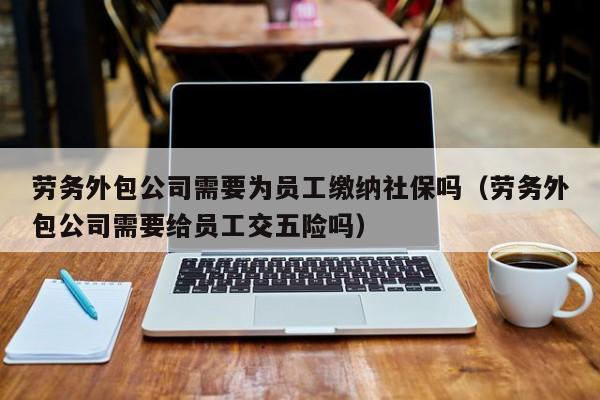 劳务外包公司需要为员工缴纳社保吗（劳务外包公司需要给员工交五险吗）