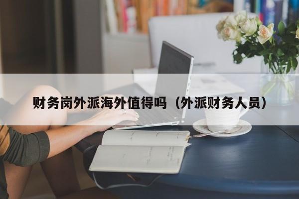 财务岗外派海外值得吗（外派财务人员）