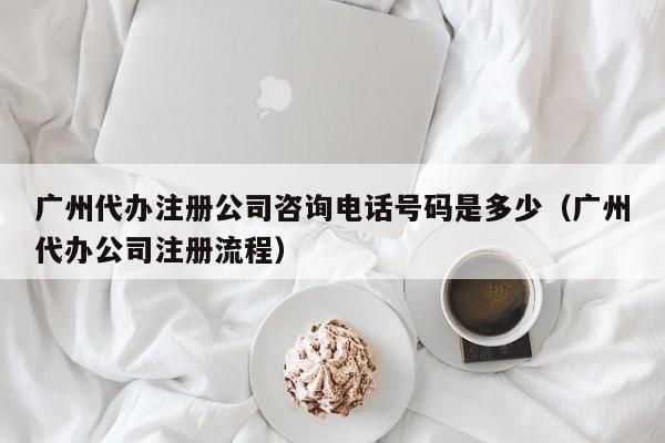 广州代办注册公司咨询电话号码是多少（广州代办公司注册流程）