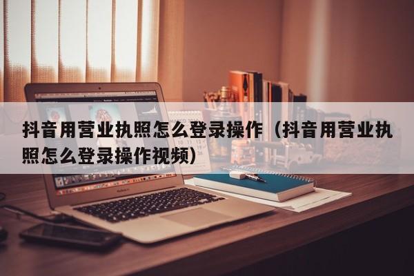 抖音用营业执照怎么登录操作(抖音用营业执照怎么登录操作视频)