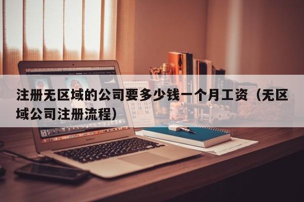 注册无区域的公司要多少钱一个月工资(无区域公司注册流程)