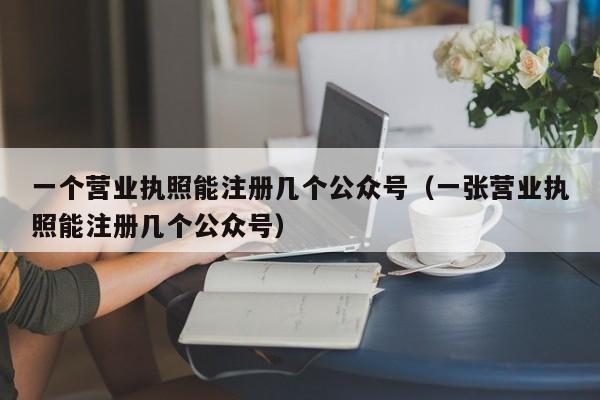 一个营业执照能注册几个公众号（一张营业执照能注册几个公众号）