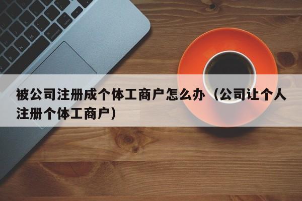 被公司注册成个体工商户怎么办（公司让个人注册个体工商户）