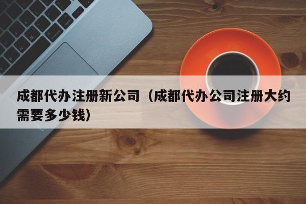 成都代办注册新公司（成都代办公司注册大约需要多少钱）