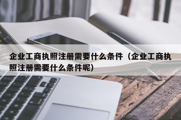 企业工商执照注册需要什么条件（企业工商执照注册需要什么条件呢）