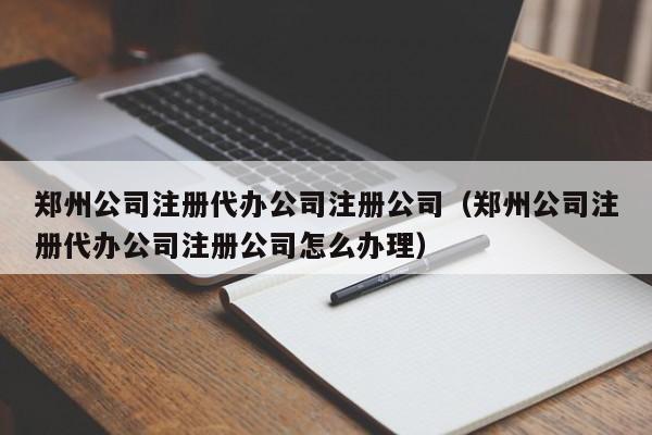 郑州公司注册代办公司注册公司（郑州公司注册代办公司注册公司怎么办理）