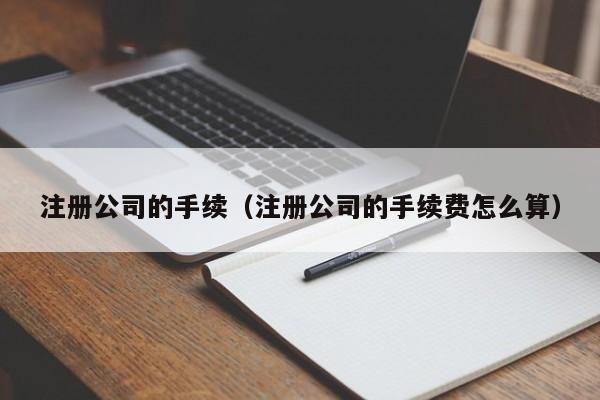 注册公司的手续（注册公司的手续费怎么算）