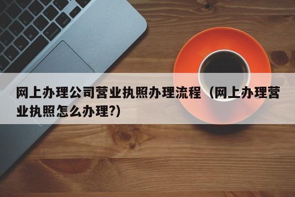 网上办理公司营业执照办理流程（网上办理营业执照怎么办理?）