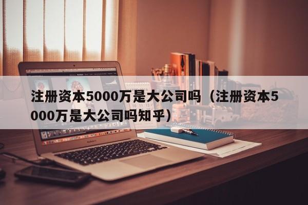 注册资本5000万是大公司吗(注册资本5000万是大公司吗知乎)
