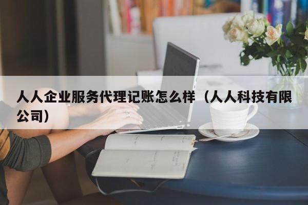 人人企业服务代理记账怎么样(人人科技有限公司)