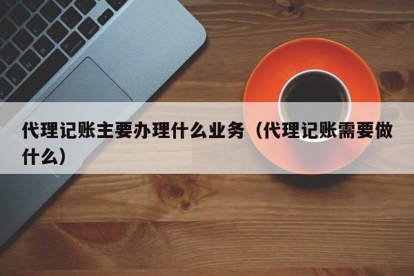 代理记账主要办理什么业务（代理记账需要做什么）