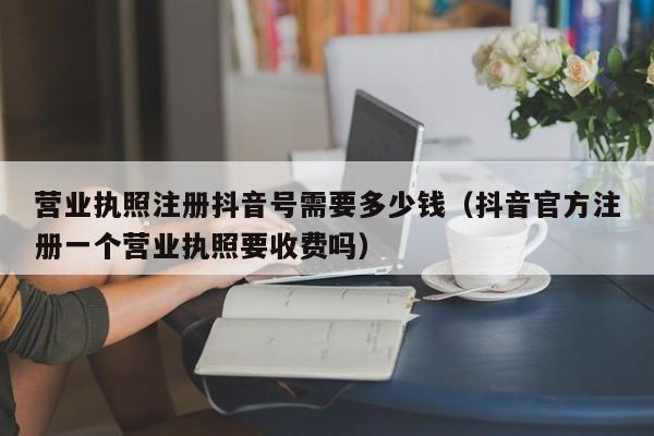 营业执照注册抖音号需要多少钱（抖音官方注册一个营业执照要收费吗）