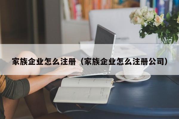 家族企业怎么注册（家族企业怎么注册公司）