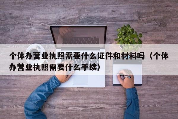 个体办营业执照需要什么证件和材料吗（个体办营业执照需要什么手续）