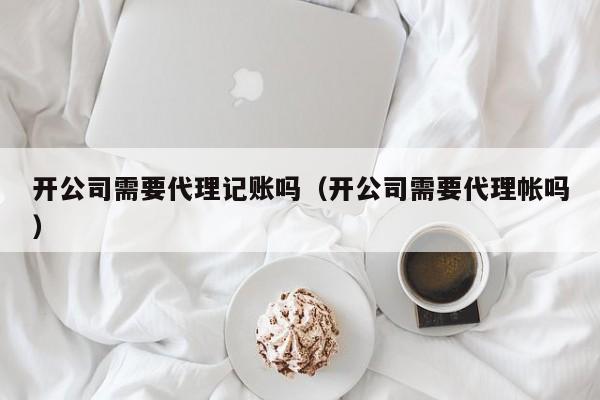 开公司需要代理记账吗（开公司需要代理帐吗）