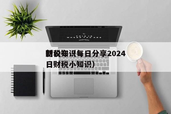 财税知识每日分享2024*新公布（每日财税小知识）