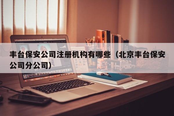 丰台保安公司注册机构有哪些（北京丰台保安公司分公司）