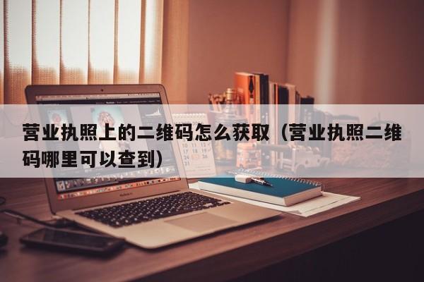 营业执照上的二维码怎么获取(营业执照二维码哪里可以查到)