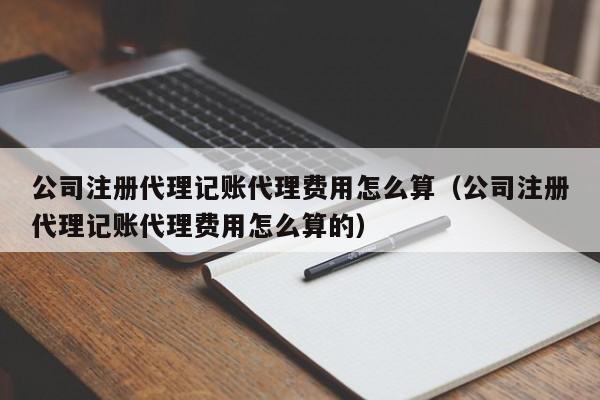 公司注册代理记账代理费用怎么算（公司注册代理记账代理费用怎么算的）