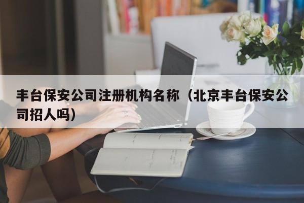 丰台保安公司注册机构名称（北京丰台保安公司招人吗）