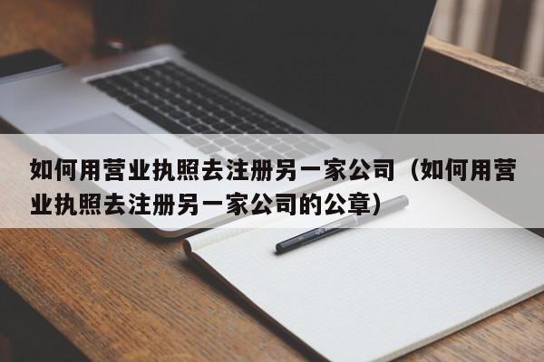 如何用营业执照去注册另一家公司（如何用营业执照去注册另一家公司的公章）