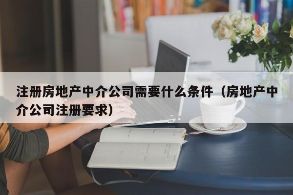 注册房地产中介公司需要什么条件（房地产中介公司注册要求）