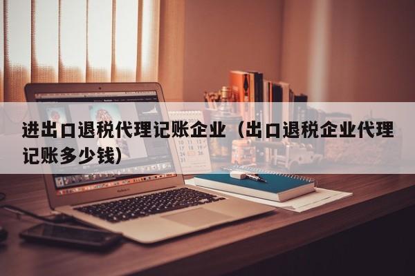 进出口退税代理记账企业（出口退税企业代理记账多少钱）