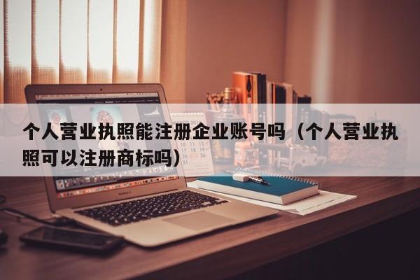 个人营业执照能注册企业账号吗（个人营业执照可以注册商标吗）